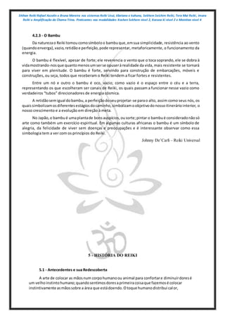 Shihan Reiki Rafael Azzolin e Bruna Moreira nos sistemas Reiki Usui, tibetano e kahuna, Sekhem Seichim Reiki, Tera Mai Reiki, Imara
Reiki e Amplificação da Chama Trina. Praticantes nas modalidades Kashen Sekhem nivel 2, Karuna ki nivel 2 e Mointian nivel 4
4.2.3 - O Bambu
Da naturezao Reiki tomoucomosímboloo bambuque,emsua simplicidade, resistência ao vento
(quandoenverga),vazio,retidãoe perfeição,pode representar, metaforicamente, o funcionamento da
energia.
O bambu é flexível, apesar de forte; ele reverencia o vento que o toca soprando, ele se dobra à
vidamostrando-nosque quantomenosumserse opuserà realidade da vida, mais resistente se tornará
para viver em plenitude. O bambu é forte, servindo para construção de embarcações, móveis e
construções, ou seja, todos que receberam o Reiki tendem a ficar fortes e resistentes.
Entre um nó e outro o bambu é oco, vazio; como vazio é o espaço entre o céu e a terra,
representando os que escolheram ser canais de Reiki, os quais passam a funcionar nesse vazio como
verdadeiros “tubos” direcionadores de energia cósmica.
A retidãosemigual dobambu,a perfeiçãodoseuprojetar-se parao alto, assim como seus nós, os
quaissimbolizamosdiferentesestágiosdocaminho,simbolizamoobjetivodonossoitineráriointerior, o
nosso crescimento e a evolução em direção à meta.
No Japão,o bambué umaplantade bonsauspícios,ousorte;pintar o bambué consideradonãosó
arte como também um exercício espiritual. Em algumas culturas africanas o bambu é um símbolo de
alegria, da felicidade de viver sem doenças e preocupações e é interessante observar como essa
simbologia tem a ver com os princípios do Reiki.
Johnny De’Carli – Reiki Universal
5 - HISTÓRIA DO REIKI
5.1 - Antecedentes e sua Redescoberta
A arte de colocar as mãosnum corpohumanoou animal para confortare diminuirdoresé
um velhoinstintohumano;quandosentimosdoresaprimeiracoisaque fazemosé colocar
instintivamente asmãossobre a área que estádoendo.Otoque humanodistribui calor,
 