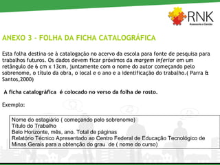 ANEXO 3 - FOLHA DA FICHA CATALOGRÁFICA Esta folha destina-se à catalogação no acervo da escola para fonte de pesquisa para trabalhos futuros. Os dados devem ficar próximos da  margem inferior  em um retângulo de 6 cm x 13cm, juntamente com o nome do autor começando pelo sobrenome, o título da obra, o local e o ano e a identificação do trabalho.( Parra & Santos,2000) A ficha catalográfica  é colocado no verso da folha de rosto. Exemplo: Nome do estagiário ( começando pelo sobrenome) Título do Trabalho Belo Horizonte, mês, ano. Total de páginas Relatório Técnico Apresentado ao Centro Federal de Educação Tecnológico de Minas Gerais para a obtenção do grau  de ( nome do curso) 