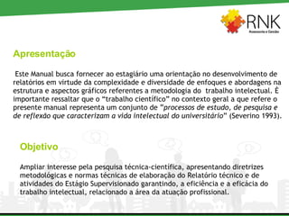 Apresentação Este Manual busca fornecer ao estagiário uma orientação no desenvolvimento de relatórios em virtude da complexidade e diversidade de enfoques e abordagens na estrutura e aspectos gráficos referentes a metodologia do  trabalho intelectual. È importante ressaltar que o “trabalho científico” no contexto geral a que refere o presente manual representa um conjunto de ” processos de estudo, de pesquisa e de reflexão que caracterizam a vida intelectual do universitário ” (Severino 1993). Objetivo Ampliar interesse pela pesquisa técnica-científica, apresentando diretrizes metodológicas e normas técnicas de elaboração do Relatório técnico e de atividades do Estágio Supervisionado garantindo, a eficiência e a eficácia do trabalho intelectual, relacionado a área da atuação profissional.  