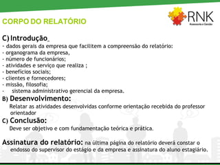 CORPO DO RELATÓRIO Introdução   -  dados gerais da empresa que facilitem a compreensão do relatório: - organograma da empresa, - número de funcionários;  - atividades e serviço que realiza ;  - benefícios sociais;  - clientes e fornecedores;  - missão, filosofia; sistema administrativo gerencial da empresa. B)  Desenvolvimento: Relatar as atividades desenvolvidas conforme orientação recebida do professor orientador C)  Conclusão:   Deve ser objetivo e com fundamentação teórica e prática . Assinatura do relatório:  na última página do relatório deverá constar o endosso do supervisor do estágio e da empresa e assinatura do aluno estagiário. 