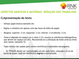 ASPECTOS GRÁFICOS E MATERIAIS  REDAÇÃO DOS TRABALHOS Apresentação do texto Utilizar papel branco tamanho A4; Digitar o relatório em apenas uma das faces da folha de papel; Margens: superior: 3 cm; esquerda: 3 cm; inferior: 3 cm;direita: 3 cm. Texto é digitado em espaço um e meio (1,5) ( exceto as referências bibliográficas, que devem ter espaço um (01). Recomenda-se a utilização da fonte  arial  ou times  new roman , tamanho 12.  Tipos itálicos são usados para nomes científicos e expressões estrangeiras. Os TÍTULOS devem ser centralizados um em cada folha, colocado a 4 cm da borda do papel, todo em MAÚSCULO  negrito  e centralizado.  