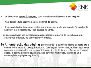 Os Subtítulos  rentes à margem,  com Iniciais em minúsculas e em  negrito Não deixar título sozinho ( solto) no final da página. A página inferior deverá ser maior que a superior, a não ser quando for mudar de capítulo. Caso necessário, faça ajustes no texto. -  As páginas devem ser numeradas seqüencialmente a partir da Introdução, em algarismos arábicos, no canto superior direito. B) A numeração das páginas   preliminares ( a partir da página de rosto até a última folha antes do texto) é opcional. Caso sejam numeradas, utilizar algarismos romanos representados por letras minúsculas ( i, ii, iii, iv, etc). Em se fazendo tal opção, a página de rosto (página i), não deve ser numerada, iniciando-se a numeração na (página seguinte ii)  