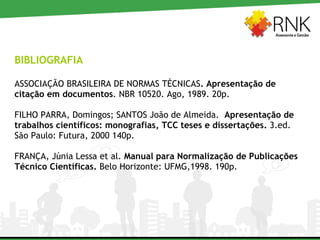 BIBLIOGRAFIA  ASSOCIAÇÃO BRASILEIRA DE NORMAS TÉCNICAS . Apresentação de citação em documentos . NBR 10520. Ago, 1989. 20p. FILHO PARRA, Domingos; SANTOS João de Almeida.   Apresentação de trabalhos científicos: monografias, TCC teses e dissertações.  3.ed. São Paulo: Futura, 2000 140p. FRANÇA, Júnia Lessa et al.  Manual para Normalização de Publicações Técnico Científicas.  Belo Horizonte: UFMG,1998. 190p. 