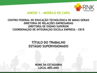 ANEXO 1 – MODELO DE CAPA CENTRO FEDERAL DE EDUCAÇÃO TECNOLÓGICA DE MINAS GERAIS DIRETORIA DE RELAÇÕES EMPRESARIAIS DIRETORIA DE ENSINO SUPERIOR COORDENAÇÃO DE INTEGRAÇÃO ESCOLA EMPRESA – CIE/E TÍTULO DO TRABALHO ESTÁGIO SUPERVISIONADO NOME DA ESTAGIÁRIA LOCAL-MÊS-ANO 