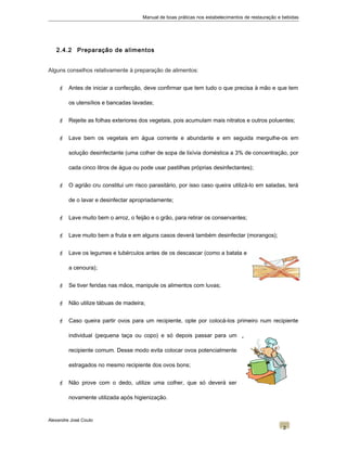 Manual de boas práticas nos estabelecimentos de restauração e bebidas
2.4.2 Preparação de alimentos
Alguns conselhos relativamente à preparação de alimentos:
 Antes de iniciar a confecção, deve confirmar que tem tudo o que precisa à mão e que tem
os utensílios e bancadas lavadas;
 Rejeite as folhas exteriores dos vegetais, pois acumulam mais nitratos e outros poluentes;
 Lave bem os vegetais em água corrente e abundante e em seguida mergulhe-os em
solução desinfectante (uma colher de sopa de lixívia doméstica a 3% de concentração, por
cada cinco litros de água ou pode usar pastilhas próprias desinfectantes);
 O agrião cru constitui um risco parasitário, por isso caso queira utilizá-lo em saladas, terá
de o lavar e desinfectar apropriadamente;
 Lave muito bem o arroz, o feijão e o grão, para retirar os conservantes;
 Lave muito bem a fruta e em alguns casos deverá também desinfectar (morangos);
 Lave os legumes e tubérculos antes de os descascar (como a batata e
a cenoura);
 Se tiver feridas nas mãos, manipule os alimentos com luvas;
 Não utilize tábuas de madeira;
 Caso queira partir ovos para um recipiente, opte por colocá-los primeiro num recipiente
individual (pequena taça ou copo) e só depois passar para um
recipiente comum. Desse modo evita colocar ovos potencialmente
estragados no mesmo recipiente dos ovos bons;
 Não prove com o dedo, utilize uma colher, que só deverá ser
novamente utilizada após higienização.
Alexandre José Couto
2
 