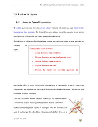 É obrigatório lavar as mãos:
• Antes de mexer nos alimentos;
• Depois de mexer em carnes/legumes crus;
• Depois da ida à casa de banho;
• Depois de mexer em lixo;
• Depois de mexer em produtos químicos de
limpeza;
Manual de boas práticas nos estabelecimentos de restauração e bebidas
2.5 Práticas de Higiene
2.5.1 Higiene do Pessoal/Funcionários
O pessoal que manipule alimentos deverá utilizar vestuário adequado, ou seja, bata/avental e
touca/barrete bem colocado. Os funcionários com cabelos compridos deverão tê-los sempre
apanhados, de modo a evitar que caiam para cima dos alimentos.
Deverá lavar as mãos com frequência (lavar implica usar sabonete líquido e secar as mãos em
toalhetes de
papel).
Atenção às mãos, as unhas devem estar cortadas rente (e não deverão ter verniz, mesmo que
transparente). As bactérias das mãos (90%) acumulam-se debaixo das unhas. Também não deve
usar anéis, pulseiras e relógios;
Caso os funcionários fumem, deverão fazê-lo fora do estabelecimento.
Também não deverão mascar pastilhas elásticas durante a actividade.
Os funcionários não podem espirrar ou tossir para cima dos alimentos. Em
caso de surto gripal deverão utilizar máscara para trabalhar, de modo a
Alexandre José Couto
2
 