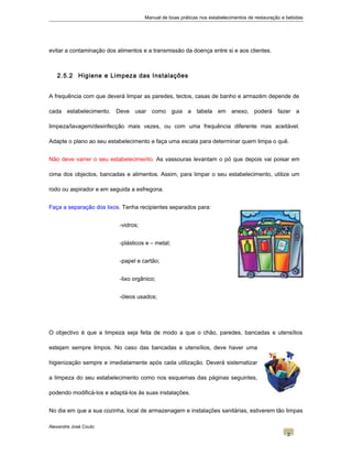 Manual de boas práticas nos estabelecimentos de restauração e bebidas
evitar a contaminação dos alimentos e a transmissão da doença entre si e aos clientes.
2.5.2 Higiene e Limpeza das Instalações
A frequência com que deverá limpar as paredes, tectos, casas de banho e armazém depende de
cada estabelecimento. Deve usar como guia a tabela em anexo, poderá fazer a
limpeza/lavagem/desinfecção mais vezes, ou com uma frequência diferente mas aceitável.
Adapte o plano ao seu estabelecimento e faça uma escala para determinar quem limpa o quê.
Não deve varrer o seu estabelecimento. As vassouras levantam o pó que depois vai poisar em
cima dos objectos, bancadas e alimentos. Assim, para limpar o seu estabelecimento, utilize um
rodo ou aspirador e em seguida a esfregona.
Faça a separação dos lixos. Tenha recipientes separados para:
-vidros;
-plásticos e – metal;
-papel e cartão;
-lixo orgânico;
-óleos usados;
O objectivo é que a limpeza seja feita de modo a que o chão, paredes, bancadas e utensílios
estejam sempre limpos. No caso das bancadas e utensílios, deve haver uma
higienização sempre e imediatamente após cada utilização. Deverá sistematizar
a limpeza do seu estabelecimento como nos esquemas das páginas seguintes,
podendo modificá-los e adaptá-los às suas instalações.
No dia em que a sua cozinha, local de armazenagem e instalações sanitárias, estiverem tão limpas
Alexandre José Couto
2
 