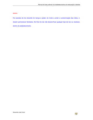 Manual de boas práticas nos estabelecimentos de restauração e bebidas
dentro.
Os caixotes de lixo deverão ter tampa e pedal, de modo a evitar a contaminação das mãos, e
devem permanecer fechados. No final do dia não deverá ficar qualquer tipo de lixo ou resíduos
dentro do estabelecimento.
Alexandre José Couto
2
 