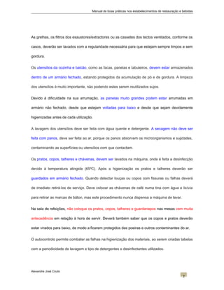 Manual de boas práticas nos estabelecimentos de restauração e bebidas
As grelhas, os filtros dos exaustores/extractores ou as cassetes dos tectos ventilados, conforme os
casos, deverão ser lavados com a regularidade necessária para que estejam sempre limpos e sem
gordura.
Os utensílios da cozinha e balcão, como as facas, panelas e tabuleiros, devem estar armazenados
dentro de um armário fechado, estando protegidos da acumulação de pó e de gordura. A limpeza
dos utensílios é muito importante, não podendo estes serem reutilizados sujos.
Devido à dificuldade na sua arrumação, as panelas muito grandes podem estar arrumadas em
armário não fechado, desde que estejam voltadas para baixo e desde que sejam devidamente
higienizadas antes de cada utilização.
A lavagem dos utensílios deve ser feita com água quente e detergente. A secagem não deve ser
feita com panos, deve ser feita ao ar, porque os panos absorvem os microorganismos e sujidades,
contaminando as superfícies ou utensílios com que contactam.
Os pratos, copos, talheres e chávenas, devem ser lavados na máquina, onde é feita a desinfecção
devido à temperatura atingida (65ºC). Após a higienização os pratos e talheres deverão ser
guardados em armário fechado. Quando detectar louças ou copos com fissuras ou falhas deverá
de imediato retirá-los de serviço. Deve colocar as chávenas de café numa tina com água e lixívia
para retirar as marcas de bâton, mas este procedimento nunca dispensa a máquina de lavar.
Na sala de refeições, não coloque os pratos, copos, talheres e guardanapos nas mesas com muita
antecedência em relação à hora de servir. Deverá também saber que os copos e pratos deverão
estar virados para baixo, de modo a ficarem protegidos das poeiras e outros contaminantes do ar.
O autocontrolo permite combater as falhas na higienização dos materiais, ao serem criadas tabelas
com a periodicidade de lavagem e tipo de detergentes e desinfectantes utilizados.
Alexandre José Couto
2
 