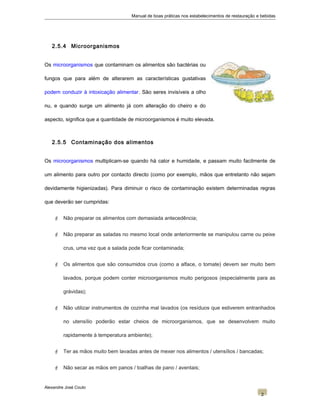 Manual de boas práticas nos estabelecimentos de restauração e bebidas
2.5.4 Microorganismos
Os microorganismos que contaminam os alimentos são bactérias ou
fungos que para além de alterarem as características gustativas
podem conduzir à intoxicação alimentar. São seres invisíveis a olho
nu, e quando surge um alimento já com alteração do cheiro e do
aspecto, significa que a quantidade de microorganismos é muito elevada.
2.5.5 Contaminação dos alimentos
Os microorganismos multiplicam-se quando há calor e humidade, e passam muito facilmente de
um alimento para outro por contacto directo (como por exemplo, mãos que entretanto não sejam
devidamente higienizadas). Para diminuir o risco de contaminação existem determinadas regras
que deverão ser cumpridas:
 Não preparar os alimentos com demasiada antecedência;
 Não preparar as saladas no mesmo local onde anteriormente se manipulou carne ou peixe
crus, uma vez que a salada pode ficar contaminada;
 Os alimentos que são consumidos crus (como a alface, o tomate) devem ser muito bem
lavados, porque podem conter microorganismos muito perigosos (especialmente para as
grávidas);
 Não utilizar instrumentos de cozinha mal lavados (os resíduos que estiverem entranhados
no utensílio poderão estar cheios de microorganismos, que se desenvolvem muito
rapidamente à temperatura ambiente);
 Ter as mãos muito bem lavadas antes de mexer nos alimentos / utensílios / bancadas;
 Não secar as mãos em panos / toalhas de pano / aventais;
Alexandre José Couto
2
 
