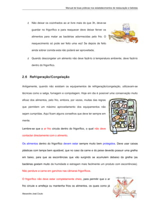 Manual de boas práticas nos estabelecimentos de restauração e bebidas
 Não deixar os cozinhados ao ar livre mais do que 3h, deve-se
guardar no frigorífico e para reaquecer deve deixar ferver os
alimentos para matar as bactérias adormecidas pelo frio. O
reaquecimento só pode ser feito uma vez! Se depois de feito
ainda sobrar comida esta não poderá ser aproveitada;
 Quando descongelar um alimento não deve fazê-lo à temperatura ambiente, deve fazê-lo
dentro do frigorífico.
2.6 Refrigeração/Congelação
Antigamente, quando não existiam os equipamentos de refrigeração/congelação, utilizavam-se
técnicas como a salga, fumagem e compotagem. Hoje em dia é possível uma conservação muito
eficaz dos alimentos, pelo frio, embora, por vezes, muitas das regras
que permitem um máximo aproveitamento dos equipamentos não
sejam cumpridas. Aqui ficam alguns conselhos que deve ter sempre em
mente.
Lembre-se que o ar frio circula dentro do frigorífico, o qual não deve
contactar directamente com o alimento.
Os alimentos dentro do frigorífico devem estar sempre muito bem protegidos. Deve usar caixas
plásticas com tampa bem ajustável, que no caso da carne e do peixe deverão possuir uma grelha
em baixo, para que as escorrências que vão surgindo se acumulem debaixo da grelha (as
bactérias gostam muito da humidade e estragam mais facilmente um produto com escorrências).
Não pendure a carne em ganchos nas câmaras frigoríficos.
O frigorífico não deve estar completamente cheio, para permitir que o ar
frio circule e arrefeça ou mantenha frios os alimentos, os quais como já
Alexandre José Couto
2
 