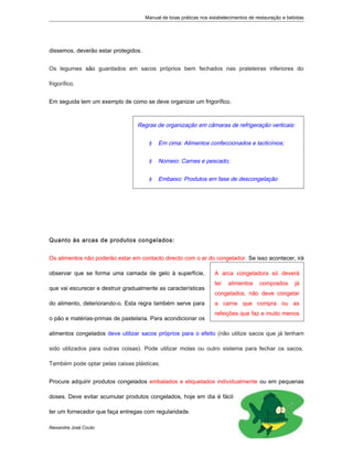 Manual de boas práticas nos estabelecimentos de restauração e bebidas
dissemos, deverão estar protegidos.
Os legumes são guardados em sacos próprios bem fechados nas prateleiras inferiores do
frigorífico.
Em seguida tem um exemplo de como se deve organizar um frigorífico.
Quanto às arcas de produtos congelados:
Os alimentos não poderão estar em contacto directo com o ar do congelador. Se isso acontecer, irá
observar que se forma uma camada de gelo à superfície,
que vai escurecer e destruir gradualmente as características
do alimento, deteriorando-o. Esta regra também serve para
o pão e matérias-primas de pastelaria. Para acondicionar os
alimentos congelados deve utilizar sacos próprios para o efeito (não utilize sacos que já tenham
sido utilizados para outras coisas). Pode utilizar molas ou outro sistema para fechar os sacos.
Também pode optar pelas caixas plásticas.
Procure adquirir produtos congelados embalados e etiquetados individualmente ou em pequenas
doses. Deve evitar acumular produtos congelados, hoje em dia é fácil
ter um fornecedor que faça entregas com regularidade.
Alexandre José Couto
2
A arca congeladora só deverá
ter alimentos comprados já
congelados, não deve congelar
a carne que compra ou as
refeições que faz e muito menos
Regras de organização em câmaras de refrigeração verticais:
 Em cima: Alimentos confeccionados e lacticínios;
 Nomeio: Carnes e pescado;
 Embaixo: Produtos em fase de descongelação
 