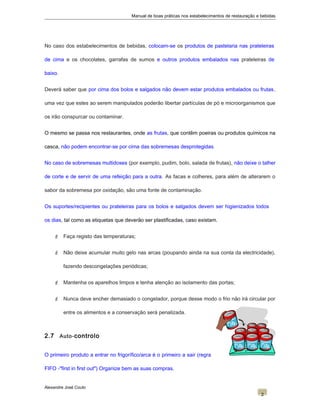 Manual de boas práticas nos estabelecimentos de restauração e bebidas
No caso dos estabelecimentos de bebidas, colocam-se os produtos de pastelaria nas prateleiras
de cima e os chocolates, garrafas de sumos e outros produtos embalados nas prateleiras de
baixo.
Deverá saber que por cima dos bolos e salgados não devem estar produtos embalados ou frutas,
uma vez que estes ao serem manipulados poderão libertar partículas de pó e microorganismos que
os irão conspurcar ou contaminar.
O mesmo se passa nos restaurantes, onde as frutas, que contêm poeiras ou produtos químicos na
casca, não podem encontrar-se por cima das sobremesas desprotegidas.
No caso de sobremesas multidoses (por exemplo, pudim, bolo, salada de frutas), não deixe o talher
de corte e de servir de uma refeição para a outra. As facas e colheres, para além de alterarem o
sabor da sobremesa por oxidação, são uma fonte de contaminação.
Os suportes/recipientes ou prateleiras para os bolos e salgados devem ser higienizados todos
os dias, tal como as etiquetas que deverão ser plastificadas, caso existam.
 Faça registo das temperaturas;
 Não deixe acumular muito gelo nas arcas (poupando ainda na sua conta da electricidade),
fazendo descongelações periódicas;
 Mantenha os aparelhos limpos e tenha atenção ao isolamento das portas;
 Nunca deve encher demasiado o congelador, porque desse modo o frio não irá circular por
entre os alimentos e a conservação será penalizada.
2.7 Auto-controlo
O primeiro produto a entrar no frigorífico/arca é o primeiro a sair (regra
FIFO -"first in first out") Organize bem as suas compras.
Alexandre José Couto
2
 