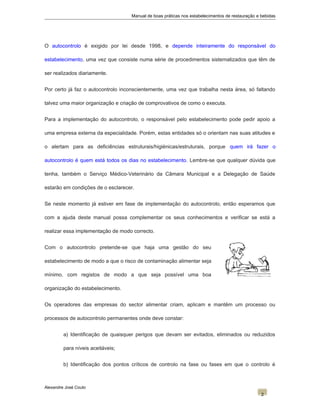 Manual de boas práticas nos estabelecimentos de restauração e bebidas
O autocontrolo é exigido por lei desde 1998, e depende inteiramente do responsável do
estabelecimento, uma vez que consiste numa série de procedimentos sistematizados que têm de
ser realizados diariamente.
Por certo já faz o autocontrolo inconscientemente, uma vez que trabalha nesta área, só faltando
talvez uma maior organização e criação de comprovativos de como o executa.
Para a implementação do autocontrolo, o responsável pelo estabelecimento pode pedir apoio a
uma empresa externa da especialidade. Porém, estas entidades só o orientam nas suas atitudes e
o alertam para as deficiências estruturais/higiénicas/estruturais, porque quem irá fazer o
autocontrolo é quem está todos os dias no estabelecimento. Lembre-se que qualquer dúvida que
tenha, também o Serviço Médico-Veterinário da Câmara Municipal e a Delegação de Saúde
estarão em condições de o esclarecer.
Se neste momento já estiver em fase de implementação do autocontrolo, então esperamos que
com a ajuda deste manual possa complementar os seus conhecimentos e verificar se está a
realizar essa implementação de modo correcto.
Com o autocontrolo pretende-se que haja uma gestão do seu
estabelecimento de modo a que o risco de contaminação alimentar seja
mínimo, com registos de modo a que seja possível uma boa
organização do estabelecimento.
Os operadores das empresas do sector alimentar criam, aplicam e mantêm um processo ou
processos de autocontrolo permanentes onde deve constar:
a) Identificação de quaisquer perigos que devam ser evitados, eliminados ou reduzidos
para níveis aceitáveis;
b) Identificação dos pontos críticos de controlo na fase ou fases em que o controlo é
Alexandre José Couto
2
 