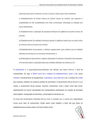 Manual de boas práticas nos estabelecimentos de restauração e bebidas
essencial para evitar ou eliminar um risco ou para o reduzir para níveis aceitáveis;
c) Estabelecimento de limites críticos em pontos críticos de controlo, que separem a
aceitabilidade da não aceitabilidade com vista à prevenção, eliminação ou redução dos
riscos identificados;
d) Estabelecimento e aplicação de processos eficazes de vigilância em pontos críticos de
controlo;
e) Estabelecimento de medidas correctivas quando a vigilância indicar que um ponto crítico
de controlo não se encontra sob controlo;
f) Estabelecimento de processos, a efectuar regularmente, para verificar que as medidas
referidas nas alíneas a) a e) funcionam eficazmente; e
g) Elaboração de documentos e registos adequados à natureza e dimensão das empresas,
a fim de demonstrar a aplicação eficaz das medidas referidas nas alíneas a) a f).
O autocontrolo é a organização/esquematização das atitudes que fazem diminuir o risco de
insalubridade. Ou seja, é definir como faz a limpeza do estabelecimento, quem o faz, quem
controla o funcionamento do equipamento, reconhecer o que está mal e ter a iniciativa de mudar
(por exemplo, substituir os mosaicos partidos do pavimento). O autocontrolo não se faz em 3 ou 5
meses, o autocontrolo faz-se sempre, havendo, obviamente, muito a fazer numa fase inicial,
especialmente se houver necessidade dos manipuladores participarem em acções de formação
sobre higiene, manipulação de alimentos, conservação de alimentos, etc.
Ao longo das fiscalizações realizadas têm-se vindo a constatar que a maioria dos responsáveis
nunca ouviu falar do autocontrolo. Existe assim muito trabalho a fazer até que todos os
estabelecimentos possam estar a funcionar dentro da lei.
Alexandre José Couto
2
 