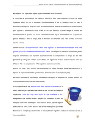 Manual de boas práticas nos estabelecimentos de restauração e bebidas
Em seguida são explicados alguns aspectos inerentes ao autocontrolo.
A utilização de termómetros nas câmaras frigoríficas tem como objectivo controlar se estes
aparelhos estão ou não a funcionar convenientemente e se os produtos estão ou não à
temperatura adequada. Mas não basta ter os termómetros, terá de responsabilizar um funcionário
para apontar a temperatura duas vezes ao dia (por exemplo, quando chega de manhã ao
estabelecimento e quando sai). Caso a temperatura não seja a aconselhável não se preocupe
porque detectou a falha a tempo, terá de transferir os alimentos para outra câmara e mandar
reparar a avaria.
Lembre-se que o autocontrolo não é feito para “agradar” às entidades fiscalizadoras, mas para
garantir que o seu estabelecimento não tenha falhas. Nas empresas industriais alimentares já são
exigidos termómetros que registam automaticamente as temperaturas ao longo do dia, não
permitindo que ninguém adultere os resultados. Os frigoríficos deverão ter temperaturas entre os
0ºC e os 4ºC e os congeladores 18ºC negativos (aproximadamente).
Porém, não vale a pena realizar este controlo se não prezar pelo bom estado de conservação e
higiene do equipamento de frio (por exemplo, deverá evitar a acumulação de gelo).
Em anexo encontra-se um exemplo duma tabela de registo de temperaturas. Poderá utilizá-la ou
adaptá-la à realidade do seu estabelecimento.
O que deve fazer é que elaborar uma ficha com um programa com o
modo como limpa o seu estabelecimento e que proceda aos registos
respectivos, para que haja uma prova de que realmente o faz.
Imaginemos que planeou fazer a limpeza do pavimento da sala de
refeições com balde e esfregona todos os dias. Então, deverá registar
cada vez que o faz, numa espécie de tabela criada por si (podendo
basear-se no exemplo que se encontra no anexo). Deverá registar o produto de limpeza que usa, a
Alexandre José Couto
2
 
