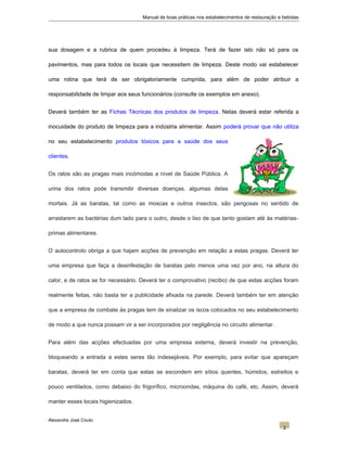 Manual de boas práticas nos estabelecimentos de restauração e bebidas
sua dosagem e a rubrica de quem procedeu à limpeza. Terá de fazer isto não só para os
pavimentos, mas para todos os locais que necessitem de limpeza. Deste modo vai estabelecer
uma rotina que terá de ser obrigatoriamente cumprida, para além de poder atribuir a
responsabilidade de limpar aos seus funcionários (consulte os exemplos em anexo).
Deverá também ter as Fichas Técnicas dos produtos de limpeza. Nelas deverá estar referida a
inocuidade do produto de limpeza para a indústria alimentar. Assim poderá provar que não utiliza
no seu estabelecimento produtos tóxicos para a saúde dos seus
clientes.
Os ratos são as pragas mais incómodas a nível de Saúde Pública. A
urina dos ratos pode transmitir diversas doenças, algumas delas
mortais. Já as baratas, tal como as moscas e outros insectos, são perigosas no sentido de
arrastarem as bactérias dum lado para o outro, desde o lixo de que tanto gostam até às matérias-
primas alimentares.
O autocontrolo obriga a que hajam acções de prevenção em relação a estas pragas. Deverá ter
uma empresa que faça a desinfestação de baratas pelo menos uma vez por ano, na altura do
calor, e de ratos se for necessário. Deverá ter o comprovativo (recibo) de que estas acções foram
realmente feitas, não basta ter a publicidade afixada na parede. Deverá também ter em atenção
que a empresa de combate às pragas tem de sinalizar os iscos colocados no seu estabelecimento
de modo a que nunca possam vir a ser incorporados por negligência no circuito alimentar.
Para além das acções efectuadas por uma empresa externa, deverá investir na prevenção,
bloqueando a entrada a estes seres tão indesejáveis. Por exemplo, para evitar que apareçam
baratas, deverá ter em conta que estas se escondem em sítios quentes, húmidos, estreitos e
pouco ventilados, como debaixo do frigorífico, microondas, máquina do café, etc. Assim, deverá
manter esses locais higienizados.
Alexandre José Couto
2
 