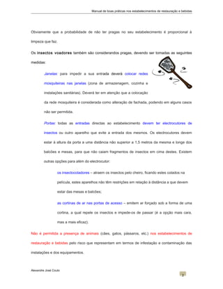 Manual de boas práticas nos estabelecimentos de restauração e bebidas
Obviamente que a probabilidade de não ter pragas no seu estabelecimento é proporcional à
limpeza que faz.
Os insectos voadores também são considerandos pragas, devendo ser tomadas as seguintes
medidas:
Janelas: para impedir a sua entrada deverá colocar redes
mosquiteiras nas janelas (zona de armazenagem, cozinha e
instalações sanitárias). Deverá ter em atenção que a colocação
da rede mosquiteira é considerada como alteração de fachada, podendo em alguns casos
não ser permitida.
Portas: todas as entradas directas ao estabelecimento devem ter electrocutores de
insectos ou outro aparelho que evite a entrada dos mesmos. Os electrocutores devem
estar à altura da porta a uma distância não superior a 1,5 metros da mesma e longe dos
balcões e mesas, para que não caiam fragmentos de insectos em cima destes. Existem
outras opções para além do electrocutor:
os insectocoladores – atraem os insectos pelo cheiro, ficando estes colados na
película, estes aparelhos não têm restrições em relação à distância a que devem
estar das mesas e balcões;
as cortinas de ar nas portas de acesso – emitem ar forçado sob a forma de uma
cortina, a qual repele os insectos e impede-os de passar (é a opção mais cara,
mas a mais eficaz).
Não é permitida a presença de animais (cães, gatos, pássaros, etc.) nos estabelecimentos de
restauração e bebidas pelo risco que representam em termos de infestação e contaminação das
instalações e dos equipamentos.
Alexandre José Couto
2
 