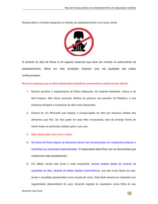 Manual de boas práticas nos estabelecimentos de restauração e bebidas
Deverá afixar o símbolo respectivo à entrada do estabelecimento e em local visível.
O controlo do óleo de fritura é um aspecto essencial que deve ser incluído no autocontrolo do
estabelecimento. Óleos em más condições implicam uma má qualidade dos pratos
confeccionados.
Nunca se esqueça que os óleos adulterados prejudicam gravemente a saúde do seu cliente!
1. Deverá escolher o equipamento de fritura adequado, de material resistente, inócuo e de
fácil limpeza. Não deixe acumular detritos de gordura nas paredes da fritadeira, a sua
presença obrigará a mudanças do óleo mais frequentes;
2. Deverá ter um filtro/rede que impeça a conspurcação do óleo por resíduos sólidos dos
alimentos que frita. Se não puder ter esse filtro incorporado, terá de arranjar forma de
retirar todas as partículas sólidas após o seu uso;
3. Não misture óleo novo com o velho;
4. Os óleos de fritura depois de saturados devem ser armazenados em recipientes próprios e
recolhidos por empresas especializadas. O responsável deve ficar com os documentos que
comprovam este procedimento;
5. Por último, sendo este ponto o mais importante, deverá realizar testes de controlo da
qualidade do óleo, através de testes rápidos colorimétricos, que são muito fáceis de usar,
sendo o resultado apresentado numa escala de cores. Este teste deverá ser realizado com
regularidade (dependendo do uso), devendo registar os resultados numa folha do seu
Alexandre José Couto
2
 