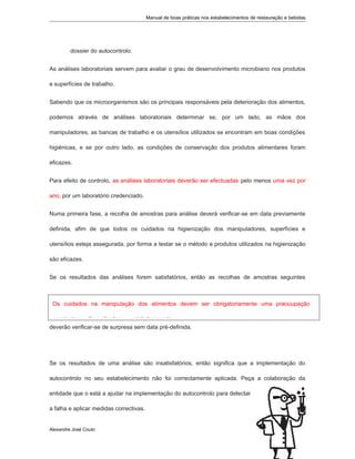 Manual de boas práticas nos estabelecimentos de restauração e bebidas
dossier do autocontrolo.
As análises laboratoriais servem para avaliar o grau de desenvolvimento microbiano nos produtos
e superfícies de trabalho.
Sabendo que os microorganismos são os principais responsáveis pela deterioração dos alimentos,
podemos através de análises laboratoriais determinar se, por um lado, as mãos dos
manipuladores, as bancas de trabalho e os utensílios utilizados se encontram em boas condições
higiénicas, e se por outro lado, as condições de conservação dos produtos alimentares foram
eficazes.
Para efeito de controlo, as análises laboratoriais deverão ser efectuadas pelo menos uma vez por
ano, por um laboratório credenciado.
Numa primeira fase, a recolha de amostras para análise deverá verificar-se em data previamente
definida, afim de que todos os cuidados na higienização dos manipuladores, superfícies e
utensílios esteja assegurada, por forma a testar se o método e produtos utilizados na higienização
são eficazes.
Se os resultados das análises forem satisfatórios, então as recolhas de amostras seguintes
deverão verificar-se de surpresa sem data pré-definida.
Se os resultados de uma análise são insatisfatórios, então significa que a implementação do
autocontrolo no seu estabelecimento não foi correctamente aplicada. Peça a colaboração da
entidade que o está a ajudar na implementação do autocontrolo para detectar
a falha e aplicar medidas correctivas.
Alexandre José Couto
2
Os cuidados na manipulação dos alimentos devem ser obrigatoriamente uma preocupação
constante no dia-a-dia do seu estabelecimento.
 