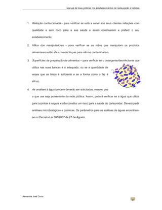 Manual de boas práticas nos estabelecimentos de restauração e bebidas
1. Refeição confeccionada – para verificar se está a servir aos seus clientes refeições com
qualidade e sem risco para a sua saúde e assim continuarem a preferir o seu
estabelecimento;
2. Mãos dos manipuladores – para verificar se as mãos que manipulam os produtos
alimentares estão eficazmente limpas para não os contaminarem;
3. Superfícies de preparação de alimentos – para verificar se o detergente/desinfectante que
utiliza nas suas bancas é o adequado, ou se a quantidade de
vezes que as limpa é suficiente e se a forma como o faz é
eficaz.
4. As análises à água também deverão ser solicitadas, mesmo que
a que use seja proveniente da rede pública. Assim, poderá verificar se a água que utiliza
para cozinhar é segura e não constitui um risco para a saúde do consumidor. Deverá pedir
análises microbiológicas e químicas. Os parâmetros para as análises de águas encontram-
se no Decreto-Lei 306/2007 de 27 de Agosto.
Alexandre José Couto
2
 