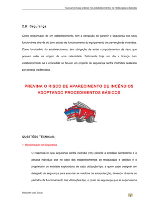 Manual de boas práticas nos estabelecimentos de restauração e bebidas
2.8 Segurança
Como responsável de um estabelecimento, tem a obrigação de garantir a segurança dos seus
funcionários através do bom estado de funcionamento do equipamento de prevenção de incêndios.
Como funcionário do estabelecimento, tem obrigação de evitar comportamentos de risco que
possam estar na origem de uma calamidade. Felizmente hoje em dia a licença dum
estabelecimento só é concedida se houver um projecto de segurança contra incêndios realizado
por pessoa credenciada.
PREVINA O RISCO DE APARECIMENTO DE INCÊNDIOS
ADOPTANDO PROCEDIMENTOS BÁSICOS
QUESTÕES TÉCNICAS:
1- Responsável de Segurança
O responsável pela segurança contra incêndio (RS) perante a entidade competente é a
pessoa individual que no caso dos estabelecimentos de restauração e bebidas é o
proprietário ou entidade exploradora de cada utilização-tipo, a quem cabe designar um
delegado de segurança para executar as medidas de autoprotecção, devendo, durante os
períodos de funcionamento das utilizações-tipo, o posto de segurança que as supervisiona
Alexandre José Couto
2
 