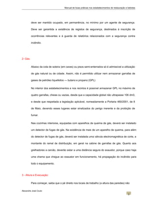 Manual de boas práticas nos estabelecimentos de restauração e bebidas
deve ser mantido ocupado, em permanência, no mínimo por um agente de segurança.
Deve ser garantida a existência de registos de segurança, destinados à inscrição de
ocorrências relevantes e à guarda de relatórios relacionados com a segurança contra
incêndio.
2- Gás:
Abaixo da cota de soleira (em caves) ou pisos semi-enterrados só é admissível a utilização
de gás natural ou de cidade. Assim, não é permitido utilizar nem armazenar garrafas de
gases de petróleo liquefeitos — butano e propano (GPL)
No interior dos estabelecimentos e nos recintos é possível armazenar GPL no máximo de
quatro garrafas, cheias ou vazias, desde que a capacidade global não ultrapasse 106 dm3,
e desde que respeitada a legislação aplicável, nomeadamente a Portaria 460/2001, de 8
de Maio, devendo esses lugares estar sinalizados do perigo inerente e da proibição de
fumar.
Nas cozinhas interiores, equipadas com aparelhos de queima de gás, deverá ser instalado
um detector de fugas de gás. Na existência de mais de um aparelho de queima, para além
do detector de fugas de gás, deverá ser instalada uma válvula electromagnética de corte, a
montante do ramal de distribuição, em geral na cabine de garrafas de gás. Quanto aos
grelhadores a carvão, deverão estar a uma distância segura do exaustor, porque caso haja
uma chama que chegue ao exaustor em funcionamento, há propagação do incêndio para
todo o equipamento.
3 - Altura e Evacuação:
Para começar, saiba que o pé direito nos locais de trabalho (a altura das paredes) não
Alexandre José Couto
2
 