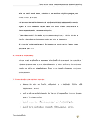 Manual de boas práticas nos estabelecimentos de restauração e bebidas
deve ser inferior a três metros, admitindo-se, em edifícios adaptados (antigos), uma
tolerância até 2,70 metros.
Em relação às saídas de emergência, é obrigatório que os estabelecimentos com área
superior a 150 m
2
disponham de pelo menos duas saídas directas para o exterior do
próprio estabelecimento (saídas de emergência).
Os estabelecimentos com fabrico próprio deverão sempre dispor de uma entrada de
serviço. Esta poderá ser considerada como uma saída de emergência.
As portas das saídas de emergência têm de se poder abrir no sentido previsto para a
evacuação (para fora).
4 - Sinalização de segurança:
No que toca à sinalização de segurança e iluminação de emergência (por exemplo, a
indicação de saída), esta deve ser garantida através de blocos autónomos permanentes a
instalar nas saídas do estabelecimento. Estes blocos deverão dispor dos pictogramas
regulamentares.
5 - Instalação eléctrica e aparelhos eléctricos:
• assegure-se com um técnico credenciado se a instalação eléctrica está
tecnicamente correcta;
• evite a sobrecarga da instalação, não ligando vários aparelhos à mesma tomada,
através de fichas múltiplas;
• quando se ausentar, verifique se deixou algum aparelho eléctrico ligado;
• quando fizer a manutenção de um aparelho eléctrico, desligue-o primeiro.
Alexandre José Couto
2
 
