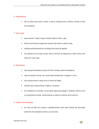 Manual de boas práticas nos estabelecimentos de restauração e bebidas
6 - Aquecedores:
• não os utilize para secar a roupa, e não os coloque junto a cortinas, móveis e locais
mal ventilados.
7 - Com o gás:
• para acender o fogão, risque o fósforo antes de abrir o gás;
• feche as torneiras de segurança quando não estiver a utilizar o gás;
• verifique periodicamente as condições dos tubos de ligação;
• se suspeitar de uma fuga de gás, feche a torneira de segurança e areje o local, sem
mexer em mais nada.
8 - Na Cozinha:
• não aqueça demasiado os óleos de fritar (verifique pelos termóstatos);
• vigie os líquidos a ferver, por vezes estes transbordam e apagam o lume;
• não coloque panos a secar junto à chama do fogão;
• mande limpar regularmente o fogão e o exaustor;
• se a fritadeira se incendiar, nunca utilizar água para apagar o incêndio. Cubra-a com
um pano/toalha húmida, manta própria ou utilize um extintor de pó químico.
9 - Outras recomendações:
• em caso de falha de energia o estabelecimento deve estar dotado de iluminação
autónoma de emergência. Evite o uso de velas;
Alexandre José Couto
2
 