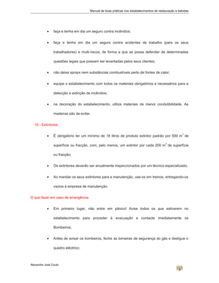 Manual de boas práticas nos estabelecimentos de restauração e bebidas
• faça e tenha em dia um seguro contra incêndios;
• faça e tenha em dia um seguro contra acidentes de trabalho (para os seus
trabalhadores) e multi-riscos, de forma a que se possa defender de determinadas
questões legais que possam ser levantadas pelos seus clientes;
• não deixe sprays nem substâncias combustíveis perto de fontes de calor;
• equipe o estabelecimento com todos os materiais obrigatórios e necessários para a
detecção e extinção de incêndios;
• na decoração do estabelecimento, utilize materiais de menor condutibilidade. As
madeiras são de evitar.
10 - Extintores:
• É obrigatório ter um mínimo de 18 litros de produto extintor padrão por 500 m
2
de
superfície ou fracção, com, pelo menos, um extintor por cada 200 m
2
de superfície
ou fracção;
• Os extintores deverão ser anualmente inspeccionados por um técnico especializado;
• Ao mandar os seus extintores para a manutenção, use-os em treinos, entregando-os
vazios à empresa de manutenção.
O que fazer em caso de emergência.
• Em primeiro lugar, não entre em pânico! Avise todos os que estiverem no
estabelecimento para proceder à evacuação e contacte imediatamente os
Bombeiros;
• Antes de avisar os bombeiros, feche as torneiras de segurança do gás e desligue o
quadro eléctrico;
Alexandre José Couto
2
 