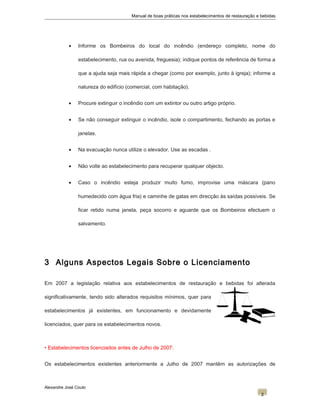 Manual de boas práticas nos estabelecimentos de restauração e bebidas
• Informe os Bombeiros do local do incêndio (endereço completo, nome do
estabelecimento, rua ou avenida, freguesia); indique pontos de referência de forma a
que a ajuda seja mais rápida a chegar (como por exemplo, junto à igreja); informe a
natureza do edifício (comercial, com habitação).
• Procure extinguir o incêndio com um extintor ou outro artigo próprio.
• Se não conseguir extinguir o incêndio, isole o compartimento, fechando as portas e
janelas.
• Na evacuação nunca utilize o elevador. Use as escadas .
• Não volte ao estabelecimento para recuperar qualquer objecto.
• Caso o incêndio esteja produzir muito fumo, improvise uma máscara (pano
humedecido com água fria) e caminhe de gatas em direcção às saídas possíveis. Se
ficar retido numa janela, peça socorro e aguarde que os Bombeiros efectuem o
salvamento.
3 Alguns Aspectos Legais Sobre o Licenciamento
Em 2007 a legislação relativa aos estabelecimentos de restauração e bebidas foi alterada
significativamente, tendo sido alterados requisitos mínimos, quer para
estabelecimentos já existentes, em funcionamento e devidamente
licenciados, quer para os estabelecimentos novos.
• Estabelecimentos licenciados antes de Julho de 2007:
Os estabelecimentos existentes anteriormente a Julho de 2007 mantêm as autorizações de
Alexandre José Couto
2
 