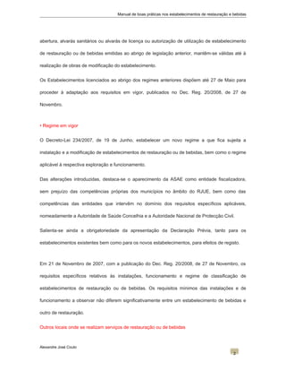 Manual de boas práticas nos estabelecimentos de restauração e bebidas
abertura, alvarás sanitários ou alvarás de licença ou autorização de utilização de estabelecimento
de restauração ou de bebidas emitidas ao abrigo de legislação anterior, mantêm-se válidas até à
realização de obras de modificação do estabelecimento.
Os Estabelecimentos licenciados ao abrigo dos regimes anteriores dispõem até 27 de Maio para
proceder à adaptação aos requisitos em vigor, publicados no Dec. Reg. 20/2008, de 27 de
Novembro.
• Regime em vigor
O Decreto-Lei 234/2007, de 19 de Junho, estabelecer um novo regime a que fica sujeita a
instalação e a modificação de estabelecimentos de restauração ou de bebidas, bem como o regime
aplicável à respectiva exploração e funcionamento.
Das alterações introduzidas, destaca-se o aparecimento da ASAE como entidade fiscalizadora,
sem prejuízo das competências próprias dos municípios no âmbito do RJUE, bem como das
competências das entidades que intervêm no domínio dos requisitos específicos aplicáveis,
nomeadamente a Autoridade de Saúde Concelhia e a Autoridade Nacional de Protecção Civil.
Salienta-se ainda a obrigatoriedade da apresentação da Declaração Prévia, tanto para os
estabelecimentos existentes bem como para os novos estabelecimentos, para efeitos de registo.
Em 21 de Novembro de 2007, com a publicação do Dec. Reg. 20/2008, de 27 de Novembro, os
requisitos específicos relativos às instalações, funcionamento e regime de classificação de
estabelecimentos de restauração ou de bebidas. Os requisitos mínimos das instalações e de
funcionamento a observar não diferem significativamente entre um estabelecimento de bebidas e
outro de restauração.
Outros locais onde se realizam serviços de restauração ou de bebidas
Alexandre José Couto
2
 
