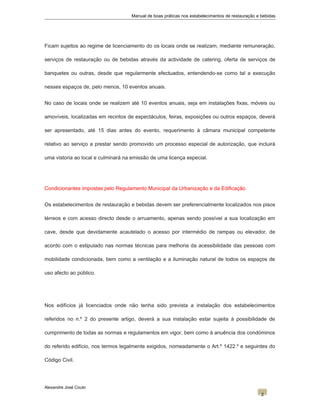 Manual de boas práticas nos estabelecimentos de restauração e bebidas
Ficam sujeitos ao regime de licenciamento do os locais onde se realizam, mediante remuneração,
serviços de restauração ou de bebidas através da actividade de catering, oferta de serviços de
banquetes ou outras, desde que regularmente efectuados, entendendo-se como tal a execução
nesses espaços de, pelo menos, 10 eventos anuais.
No caso de locais onde se realizem até 10 eventos anuais, seja em instalações fixas, móveis ou
amovíveis, localizadas em recintos de espectáculos, feiras, exposições ou outros espaços, deverá
ser apresentado, até 15 dias antes do evento, requerimento à câmara municipal competente
relativo ao serviço a prestar sendo promovido um processo especial de autorização, que incluirá
uma vistoria ao local e culminará na emissão de uma licença especial.
Condicionantes impostas pelo Regulamento Municipal da Urbanização e da Edificação
Os estabelecimentos de restauração e bebidas devem ser preferencialmente localizados nos pisos
térreos e com acesso directo desde o arruamento, apenas sendo possível a sua localização em
cave, desde que devidamente acautelado o acesso por intermédio de rampas ou elevador, de
acordo com o estipulado nas normas técnicas para melhoria da acessibilidade das pessoas com
mobilidade condicionada, bem como a ventilação e a iluminação natural de todos os espaços de
uso afecto ao público.
Nos edifícios já licenciados onde não tenha sido prevista a instalação dos estabelecimentos
referidos no n.º 2 do presente artigo, deverá a sua instalação estar sujeita à possibilidade de
cumprimento de todas as normas e regulamentos em vigor, bem como à anuência dos condóminos
do referido edifício, nos termos legalmente exigidos, nomeadamente o Art.º 1422.º e seguintes do
Código Civil.
Alexandre José Couto
2
 