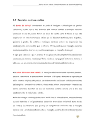 Manual de boas práticas nos estabelecimentos de restauração e bebidas
3.1 Requisitos mínimos exigidos
As zonas de serviço compreendem as zonas de recepção e armazenagem de géneros
alimentícios, cozinha, copa e zona de fabrico, bem como os vestiários e instalações sanitárias
destinadas ao uso do pessoal. Porém, as zonas da cozinha, zona de fabrico e copa são
dispensáveis nos estabelecimentos de bebidas que não disponham de fabrico próprio de padaria,
pastelaria e gelados. Os vestiários e instalações sanitárias também são dispensáveis nos
estabelecimentos com área total igual ou inferior a 100 m2, desde que as instalações sanitárias
destinadas ao público observem os requisitos exigidos para as instalações do pessoal.
A regra geral a observar é que “...as zonas de serviço devem estar completamente separadas das
destinadas aos utentes e instaladas por forma a evitar-se a propagação de fumos e cheiros e a
obter-se o seu conveniente isolamento das outras dependências do estabelecimento...”.
Nas zonas destinadas aos utentes, as instalações sanitárias têm de ser separadas por sexos,
salvo se a capacidade do estabelecimento for inferior a 25 lugares. Neste caso a separação por
sexos será feita sempre que for possível. Os estabelecimentos situados em centros comerciais não
são obrigados a ter instalações sanitárias para os utentes. Porém, esta norma só é válida caso os
centros comerciais disponham de zona de instalações sanitárias comuns junto à área dos
estabelecimentos de restauração e bebidas.
Nenhuma instalação sanitária pode ter acesso directo para as zonas de serviço, salas de refeições
ou salas destinadas ao serviço de bebidas. Deste modo deverá existir uma entrada dupla, através
de vestíbulo ou antecâmara, para que haja um compartimento intermédio entre a instalação
sanitária em si e o resto do estabelecimento. As instalações sanitárias deverão ainda estar dotadas
Alexandre José Couto
2
 