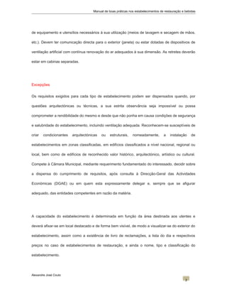 Manual de boas práticas nos estabelecimentos de restauração e bebidas
de equipamento e utensílios necessários à sua utilização (meios de lavagem e secagem de mãos,
etc.). Devem ter comunicação directa para o exterior (janela) ou estar dotadas de dispositivos de
ventilação artificial com contínua renovação do ar adequados à sua dimensão. As retretes deverão
estar em cabinas separadas.
Excepções
Os requisitos exigidos para cada tipo de estabelecimento podem ser dispensados quando, por
questões arquitectónicas ou técnicas, a sua estrita observância seja impossível ou possa
comprometer a rendibilidade do mesmo e desde que não ponha em causa condições de segurança
e salubridade do estabelecimento, incluindo ventilação adequada. Reconhecem-se susceptíveis de
criar condicionantes arquitectónicas ou estruturais, nomeadamente, a instalação de
estabelecimentos em zonas classificadas, em edifícios classificados a nível nacional, regional ou
local, bem como de edifícios de reconhecido valor histórico, arquitectónico, artístico ou cultural.
Compete à Câmara Municipal, mediante requerimento fundamentado do interessado, decidir sobre
a dispensa do cumprimento de requisitos, após consulta à Direcção-Geral das Actividades
Económicas (DGAE) ou em quem esta expressamente delegar e, sempre que se afigurar
adequado, das entidades competentes em razão da matéria.
A capacidade do estabelecimento é determinada em função da área destinada aos utentes e
deverá afixar-se em local destacado e de forma bem visível, de modo a visualizar-se do exterior do
estabelecimento, assim como a existência de livro de reclamações, a lista do dia e respectivos
preços no caso de estabelecimentos de restauração, e ainda o nome, tipo e classificação do
estabelecimento.
Alexandre José Couto
2
 
