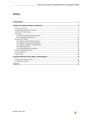 Manual de boas práticas nos estabelecimentos de restauração e bebidas
Índice
1 INTRODUÇÃO.........................................................................................................................................5
2 MANUAL DO MANIPULADOR DE ALIMENTOS..........................................................................................6
2.1 SALA DE REFEIÇÕES......................................................................................................................................6
2.2 INSTALAÇÕES SANITÁRIAS E VESTIÁRIO ............................................................................................................6
2.3 ZONAS DE ARMAZENAGEM............................................................................................................................6
2.4 COZINHA ...................................................................................................................................................7
2.4.1 Zona de Preparação de alimentos.....................................................................................................7
2.4.2 Preparação de alimentos.................................................................................................................11
2.5 PRÁTICAS DE HIGIENE.................................................................................................................................12
2.5.1 Higiene do Pessoal/Funcionários.....................................................................................................12
2.5.2 Higiene e Limpeza das Instalações..................................................................................................13
2.5.3 Limpeza e Higiene do Equipamento................................................................................................15
2.5.4 Microorganismos ............................................................................................................................18
2.5.5 Contaminação dos alimentos..........................................................................................................18
2.6 REFRIGERAÇÃO/CONGELAÇÃO .....................................................................................................................19
2.7 AUTO-CONTROLO ......................................................................................................................................21
2.8 SEGURANÇA..............................................................................................................................................30
3 ALGUNS ASPECTOS LEGAIS SOBRE O LICENCIAMENTO...........................................................................35
3.1 REQUISITOS MÍNIMOS EXIGIDOS....................................................................................................................38
3.2 ELEMENTOS A AFIXAR.................................................................................................................................40
4 ANEXOS................................................................................................................................................ 41
Alexandre José Couto
2
 