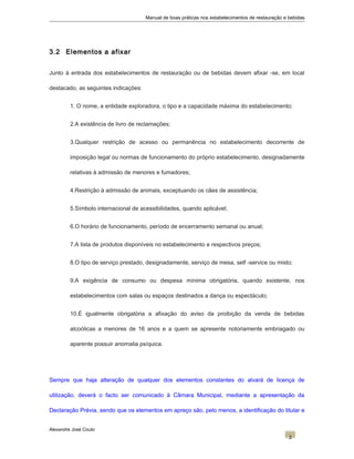 Manual de boas práticas nos estabelecimentos de restauração e bebidas
3.2 Elementos a afixar
Junto à entrada dos estabelecimentos de restauração ou de bebidas devem afixar -se, em local
destacado, as seguintes indicações:
1. O nome, a entidade exploradora, o tipo e a capacidade máxima do estabelecimento;
2.A existência de livro de reclamações;
3.Qualquer restrição de acesso ou permanência no estabelecimento decorrente de
imposição legal ou normas de funcionamento do próprio estabelecimento, designadamente
relativas à admissão de menores e fumadores;
4.Restrição à admissão de animais, exceptuando os cães de assistência;
5.Símbolo internacional de acessibilidades, quando aplicável;
6.O horário de funcionamento, período de encerramento semanal ou anual;
7.A lista de produtos disponíveis no estabelecimento e respectivos preços;
8.O tipo de serviço prestado, designadamente, serviço de mesa, self -service ou misto;
9.A exigência de consumo ou despesa mínima obrigatória, quando existente, nos
estabelecimentos com salas ou espaços destinados a dança ou espectáculo;
10.É igualmente obrigatória a afixação do aviso da proibição da venda de bebidas
alcoólicas a menores de 16 anos e a quem se apresente notoriamente embriagado ou
aparente possuir anomalia psíquica.
Sempre que haja alteração de qualquer dos elementos constantes do alvará de licença de
utilização, deverá o facto ser comunicado à Câmara Municipal, mediante a apresentação da
Declaração Prévia, sendo que os elementos em apreço são, pelo menos, a identificação do titular e
Alexandre José Couto
2
 