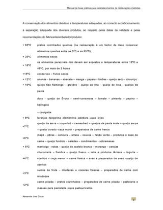 Manual de boas práticas nos estabelecimentos de restauração e bebidas
A conservação dos alimentos obedece a temperaturas adequadas, ao correcto acondicionamento,
à separação adequada dos diversos produtos, ao respeito pelas datas de validade e pelas
recomendações do fabricante/embalador/produtor.
+ 65ºC pratos cozinhados quentes (na restauração é um factor de risco conservar
alimentos quentes entre os 5ºC e os 65ºC)
+ 25ºC alimentos secos
+ 18ºC
os alimentos perecíveis não devem ser expostos a temperaturas entre 15ºC e
46ºC, por mais de 2 horas
+15ºC conservas – frutos secos
+ 12ºC ananás - bananas – abacate – manga – papaia - limões - queijo seco - chouriço
+ 10ºC queijo tipo flamengo – gruyére – queijo da ilha – queijo de nisa - queijos de
pasta
dura - queijo de Évora - semi–conservas – tomate – pimento – pepino –
beringela
– courgette
+ 8ºC laranjas -tangerina -clementina -abóbora -uvas -ovos
+7ºC
queijo da serra – roquefort – camembert – queijos de pasta mole – queijo serpa
– queijo curado -caça maior – preparados de carne fresca
+6ºC
maçã – pêras – cenoura – alface – couves – feijão verde – produtos á base de
carne – queijo fundido – saladas – condimentos - sobremesas
+ 5ºC manteiga - natas – queijo de castelo branco – morango – cerejas
+4ºC
charcutaria – fiambre – queijo fresco – leite e produtos lácteos – iogurte –
coelhos – caça menor – carne fresca – aves e preparados de aves -queijo de
azeitão
+3ºC
sumos de fruta – miudezas e visceras frescas – preparados de carne com
miudezas
+2ºC
carne picada – pratos cozinhados – preparados de carne picada - pastelaria e
massas para pastelaria -ovos pasteurizados
Alexandre José Couto
2
 