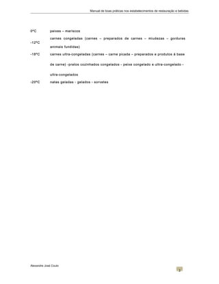 Manual de boas práticas nos estabelecimentos de restauração e bebidas
0ºC peixes – mariscos
-12ºC
carnes congeladas (carnes – preparados de carnes – miudezas – gorduras
animais fundidas)
-18ºC carnes ultra-congeladas (carnes – carne picada – preparados e produtos á base
de carne) -pratos cozinhados congelados - peixe congelado e ultra-congelado -
ultra-congelados
-20ºC natas geladas - gelados - sorvetes
Alexandre José Couto
2
 