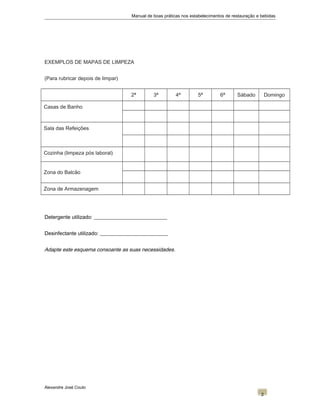 Manual de boas práticas nos estabelecimentos de restauração e bebidas
EXEMPLOS DE MAPAS DE LIMPEZA
(Para rubricar depois de limpar)
2ª 3ª 4ª 5ª 6ª Sábado Domingo
Casas de Banho
Sala das Refeições
Cozinha (limpeza pós laboral)
Zona do Balcão
Zona de Armazenagem
Detergente utilizado: ____________________________
Desinfectante utilizado: __________________________
Adapte este esquema consoante as suas necessidades.
Alexandre José Couto
2
 