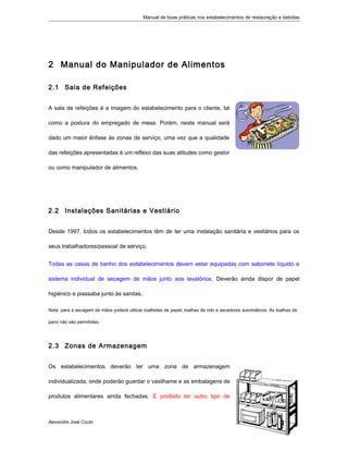 Manual de boas práticas nos estabelecimentos de restauração e bebidas
2 Manual do Manipulador de Alimentos
2.1 Sala de Refeições
A sala de refeições é a imagem do estabelecimento para o cliente, tal
como a postura do empregado de mesa. Porém, neste manual será
dado um maior ênfase às zonas de serviço, uma vez que a qualidade
das refeições apresentadas é um reflexo das suas atitudes como gestor
ou como manipulador de alimentos.
2.2 Instalações Sanitárias e Vestiário
Desde 1997, todos os estabelecimentos têm de ter uma instalação sanitária e vestiários para os
seus trabalhadores/pessoal de serviço.
Todas as casas de banho dos estabelecimentos devem estar equipadas com sabonete líquido e
sistema individual de secagem de mãos junto aos lavatórios. Deverão ainda dispor de papel
higiénico e piassaba junto às sanitas.
Nota: para a secagem de mãos poderá utilizar toalhetes de papel, toalhas de rolo e secadores automáticos. As toalhas de
pano não são permitidas.
2.3 Zonas de Armazenagem
Os estabelecimentos deverão ter uma zona de armazenagem
individualizada, onde poderão guardar o vasilhame e as embalagens de
produtos alimentares ainda fechadas. É proibido ter outro tipo de
Alexandre José Couto
2
 