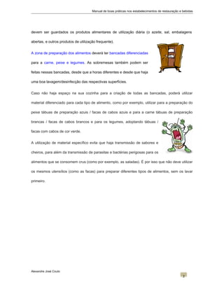Manual de boas práticas nos estabelecimentos de restauração e bebidas
devem ser guardados os produtos alimentares de utilização diária (o azeite, sal, embalagens
abertas, e outros produtos de utilização frequente).
A zona de preparação dos alimentos deverá ter bancadas diferenciadas
para a carne, peixe e legumes. As sobremesas também podem ser
feitas nessas bancadas, desde que a horas diferentes e desde que haja
uma boa lavagem/desinfecção das respectivas superfícies.
Caso não haja espaço na sua cozinha para a criação de todas as bancadas, poderá utilizar
material diferenciado para cada tipo de alimento, como por exemplo, utilizar para a preparação do
peixe tábuas de preparação azuis / facas de cabos azuis e para a carne tábuas de preparação
brancas / facas de cabos brancos e para os legumes, adoptando tábuas /
facas com cabos de cor verde.
A utilização de material específico evita que haja transmissão de sabores e
cheiros, para além da transmissão de parasitas e bactérias perigosas para os
alimentos que se consomem crus (como por exemplo, as saladas). É por isso que não deve utilizar
os mesmos utensílios (como as facas) para preparar diferentes tipos de alimentos, sem os lavar
primeiro.
Alexandre José Couto
2
 