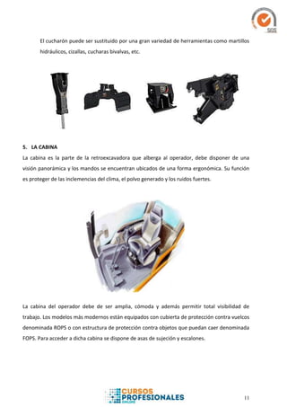 11
El cucharón puede ser sustituido por una gran variedad de herramientas como martillos
hidráulicos, cizallas, cucharas bivalvas, etc.
5. LA CABINA
La cabina es la parte de la retroexcavadora que alberga al operador, debe disponer de una
visión panorámica y los mandos se encuentran ubicados de una forma ergonómica. Su función
es proteger de las inclemencias del clima, el polvo generado y los ruidos fuertes.
La cabina del operador debe de ser amplia, cómoda y además permitir total visibilidad de
trabajo. Los modelos más modernos están equipados con cubierta de protección contra vuelcos
denominada ROPS o con estructura de protección contra objetos que puedan caer denominada
FOPS. Para acceder a dicha cabina se dispone de asas de sujeción y escalones.
 