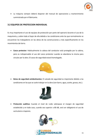 16
 La máquina siempre deberá disponer del manual de operaciones y mantenimiento
suministrado por el fabricante.
3.2 EQUIPOS DE PROTECCION INDIVIDUAL
Es muy importante el uso de equipos de protección por parte del operario durante el uso de la
maquinaria, y sobre todo al bajar de ella debido a las condiciones ante las que normalmente se
encuentran los trabajadores en las obras de las construcciones y más específicamente en los
movimientos de tierra.
 Casco protector: Habitualmente la cabeza del conductor está protegida por la cabina,
pero es indispensable el uso del casco protector cuando se abandona la misma para
circular por la obra. El casco de seguridad estará homologado.
 Botas de seguridad antideslizantes: El calzado de seguridad es importante debido a las
condiciones en las que se suele trabajar en la obra (con barro, agua, aceite, grasas, etc.).
 Protección auditiva: Cuando el nivel de ruido sobrepase el margen de seguridad
establecido y en todo caso, cuando sea superior a 80 dB, será ser obligatorio el uso de
auriculares o tapones.
 