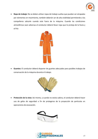 17
 Ropa de trabajo: No se deben utilizar ropas de trabajo sueltas que puedan ser atrapadas
por elementos en movimiento, también deberán ser de alta visibilidad permitiendo a los
compañeros ubicarle cuando este fuera de la máquina. Cuando las condiciones
atmosféricas sean adversas el conductor deberá llevar ropa que le proteja de la lluvia y
el frío
 Guantes: El conductor deberá disponer de guantes adecuados para posibles trabajos de
conservación de la máquina durante el trabajo.
 Protección de la vista: Así mismo, y cuando no exista cabina, el conductor deberá hacer
uso de gafas de seguridad a fin de protegerse de la proyección de partículas en
operaciones de excavación.
 