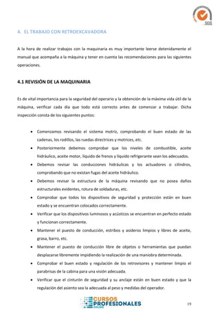 19
4. EL TRABAJO CON RETROEXCAVADORA
A la hora de realizar trabajos con la maquinaria es muy importante leerse detenidamente el
manual que acompaña a la máquina y tener en cuenta las recomendaciones para las siguientes
operaciones.
4.1 REVISIÓN DE LA MAQUINARIA
Es de vital importancia para la seguridad del operario y la obtención de la máxima vida útil de la
máquina, verificar cada día que todo está correcto antes de comenzar a trabajar. Dicha
inspección consta de los siguientes puntos:
 Comenzamos revisando el sistema motriz, comprobando el buen estado de las
cadenas, los rodillos, las ruedas directrices y motrices, etc.
 Posteriormente debemos comprobar que los niveles de combustible, aceite
hidráulico, aceite motor, líquido de frenos y líquido refrigerante sean los adecuados.
 Debemos revisar las conducciones hidráulicas y los actuadores o cilindros,
comprobando que no existan fugas del aceite hidráulico.
 Debemos revisar la estructura de la máquina revisando que no posea daños
estructurales evidentes, rotura de soldaduras, etc.
 Comprobar que todos los dispositivos de seguridad y protección están en buen
estado y se encuentran colocados correctamente.
 Verificar que los dispositivos luminosos y acústicos se encuentran en perfecto estado
y funcionan correctamente.
 Mantener el puesto de conducción, estribos y asideros limpios y libres de aceite,
grasa, barro, etc.
 Mantener el puesto de conducción libre de objetos o herramientas que puedan
desplazarse libremente impidiendo la realización de una maniobra determinada.
 Comprobar el buen estado y regulación de los retrovisores y mantener limpio el
parabrisas de la cabina para una visión adecuada.
 Verificar que el cinturón de seguridad y su anclaje están en buen estado y que la
regulación del asiento sea la adecuada al peso y medidas del operador.
 