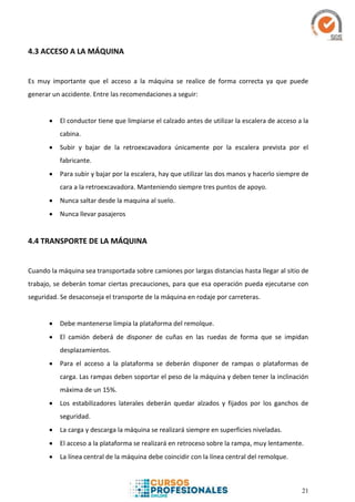 21
4.3 ACCESO A LA MÁQUINA
Es muy importante que el acceso a la máquina se realice de forma correcta ya que puede
generar un accidente. Entre las recomendaciones a seguir:
 El conductor tiene que limpiarse el calzado antes de utilizar la escalera de acceso a la
cabina.
 Subir y bajar de la retroexcavadora únicamente por la escalera prevista por el
fabricante.
 Para subir y bajar por la escalera, hay que utilizar las dos manos y hacerlo siempre de
cara a la retroexcavadora. Manteniendo siempre tres puntos de apoyo.
 Nunca saltar desde la maquina al suelo.
 Nunca llevar pasajeros
4.4 TRANSPORTE DE LA MÁQUINA
Cuando la máquina sea transportada sobre camiones por largas distancias hasta llegar al sitio de
trabajo, se deberán tomar ciertas precauciones, para que esa operación pueda ejecutarse con
seguridad. Se desaconseja el transporte de la máquina en rodaje por carreteras.
 Debe mantenerse limpia la plataforma del remolque.
 El camión deberá de disponer de cuñas en las ruedas de forma que se impidan
desplazamientos.
 Para el acceso a la plataforma se deberán disponer de rampas o plataformas de
carga. Las rampas deben soportar el peso de la máquina y deben tener la inclinación
máxima de un 15%.
 Los estabilizadores laterales deberán quedar alzados y fijados por los ganchos de
seguridad.
 La carga y descarga la máquina se realizará siempre en superficies niveladas.
 El acceso a la plataforma se realizará en retroceso sobre la rampa, muy lentamente.
 La línea central de la máquina debe coincidir con la línea central del remolque.
 