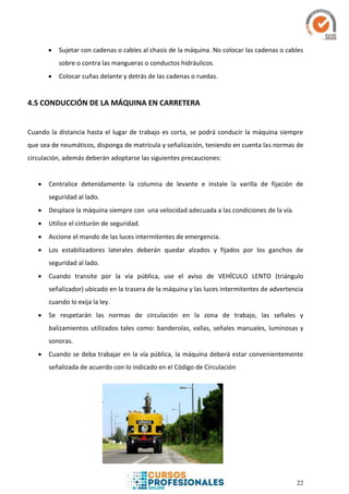 22
 Sujetar con cadenas o cables al chasis de la máquina. No colocar las cadenas o cables
sobre o contra las mangueras o conductos hidráulicos.
 Colocar cuñas delante y detrás de las cadenas o ruedas.
4.5 CONDUCCIÓN DE LA MÁQUINA EN CARRETERA
Cuando la distancia hasta el lugar de trabajo es corta, se podrá conducir la máquina siempre
que sea de neumáticos, disponga de matrícula y señalización, teniendo en cuenta las normas de
circulación, además deberán adoptarse las siguientes precauciones:
 Centralice detenidamente la columna de levante e instale la varilla de fijación de
seguridad al lado.
 Desplace la máquina siempre con una velocidad adecuada a las condiciones de la vía.
 Utilice el cinturón de seguridad.
 Accione el mando de las luces intermitentes de emergencia.
 Los estabilizadores laterales deberán quedar alzados y fijados por los ganchos de
seguridad al lado.
 Cuando transite por la vía pública, use el aviso de VEHÍCULO LENTO (triángulo
señalizador) ubicado en la trasera de la máquina y las luces intermitentes de advertencia
cuando lo exija la ley.
 Se respetarán las normas de circulación en la zona de trabajo, las señales y
balizamientos utilizados tales como: banderolas, vallas, señales manuales, luminosas y
sonoras.
 Cuando se deba trabajar en la vía pública, la máquina deberá estar convenientemente
señalizada de acuerdo con lo indicado en el Código de Circulación
 