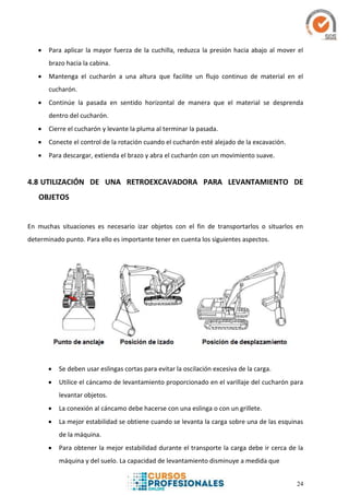 24
 Para aplicar la mayor fuerza de la cuchilla, reduzca la presión hacia abajo al mover el
brazo hacia la cabina.
 Mantenga el cucharón a una altura que facilite un flujo continuo de material en el
cucharón.
 Continúe la pasada en sentido horizontal de manera que el material se desprenda
dentro del cucharón.
 Cierre el cucharón y levante la pluma al terminar la pasada.
 Conecte el control de la rotación cuando el cucharón esté alejado de la excavación.
 Para descargar, extienda el brazo y abra el cucharón con un movimiento suave.
4.8 UTILIZACIÓN DE UNA RETROEXCAVADORA PARA LEVANTAMIENTO DE
OBJETOS
En muchas situaciones es necesario izar objetos con el fin de transportarlos o situarlos en
determinado punto. Para ello es importante tener en cuenta los siguientes aspectos.
 Se deben usar eslingas cortas para evitar la oscilación excesiva de la carga.
 Utilice el cáncamo de levantamiento proporcionado en el varillaje del cucharón para
levantar objetos.
 La conexión al cáncamo debe hacerse con una eslinga o con un grillete.
 La mejor estabilidad se obtiene cuando se levanta la carga sobre una de las esquinas
de la máquina.
 Para obtener la mejor estabilidad durante el transporte la carga debe ir cerca de la
máquina y del suelo. La capacidad de levantamiento disminuye a medida que
 