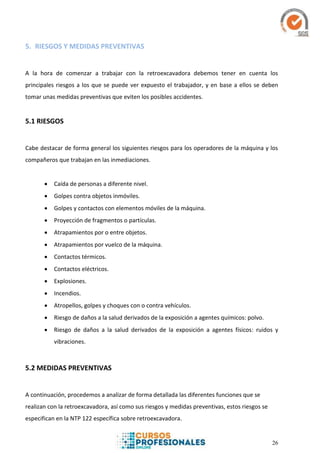 26
5. RIESGOS Y MEDIDAS PREVENTIVAS
A la hora de comenzar a trabajar con la retroexcavadora debemos tener en cuenta los
principales riesgos a los que se puede ver expuesto el trabajador, y en base a ellos se deben
tomar unas medidas preventivas que eviten los posibles accidentes.
5.1 RIESGOS
Cabe destacar de forma general los siguientes riesgos para los operadores de la máquina y los
compañeros que trabajan en las inmediaciones.
 Caída de personas a diferente nivel.
 Golpes contra objetos inmóviles.
 Golpes y contactos con elementos móviles de la máquina.
 Proyección de fragmentos o partículas.
 Atrapamientos por o entre objetos.
 Atrapamientos por vuelco de la máquina.
 Contactos térmicos.
 Contactos eléctricos.
 Explosiones.
 Incendios.
 Atropellos, golpes y choques con o contra vehículos.
 Riesgo de daños a la salud derivados de la exposición a agentes químicos: polvo.
 Riesgo de daños a la salud derivados de la exposición a agentes físicos: ruidos y
vibraciones.
5.2 MEDIDAS PREVENTIVAS
A continuación, procedemos a analizar de forma detallada las diferentes funciones que se
realizan con la retroexcavadora, así como sus riesgos y medidas preventivas, estos riesgos se
especifican en la NTP 122 específica sobre retroexcavadora.
 